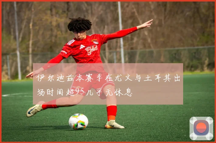 伊尔迪兹本赛季在尤文与土耳其出场时间超95几乎无休息