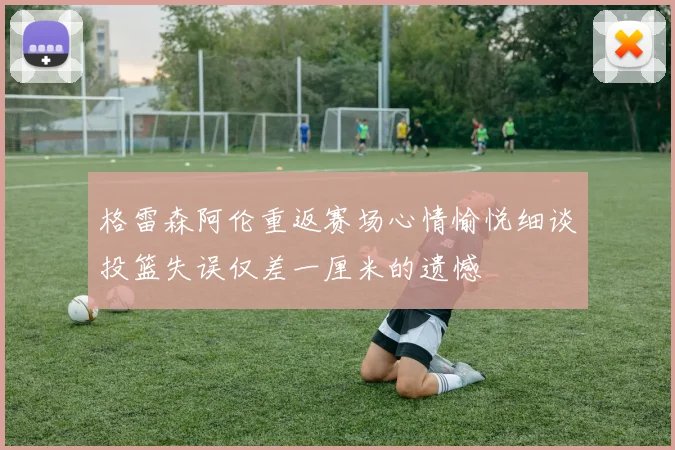 格雷森阿伦重返赛场心情愉悦细谈投篮失误仅差一厘米的遗憾