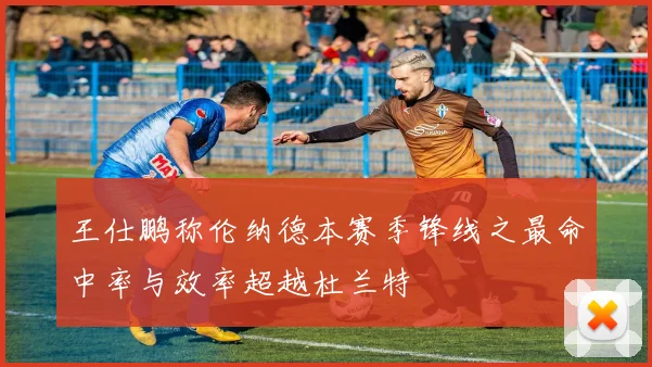 王仕鹏称伦纳德本赛季锋线之最命中率与效率超越杜兰特