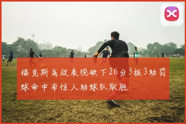 福克斯高效表现砍下26分5板3助罚球命中率惊人助球队取胜