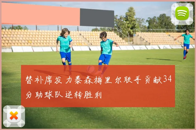 替补席发力泰森梅里尔联手贡献34分助球队逆转胜利