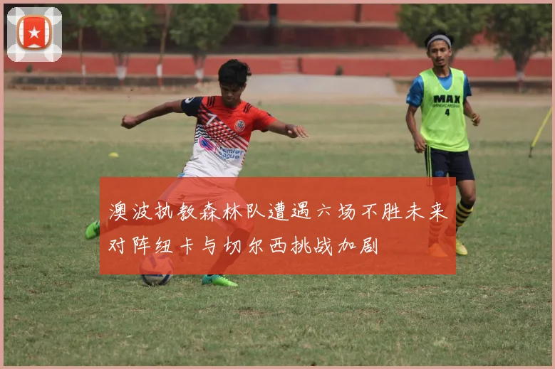 澳波执教森林队遭遇六场不胜未来对阵纽卡与切尔西挑战加剧