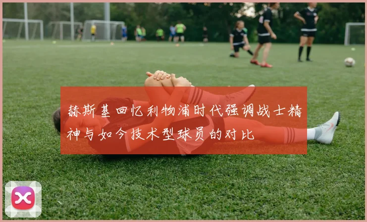 赫斯基回忆利物浦时代强调战士精神与如今技术型球员的对比