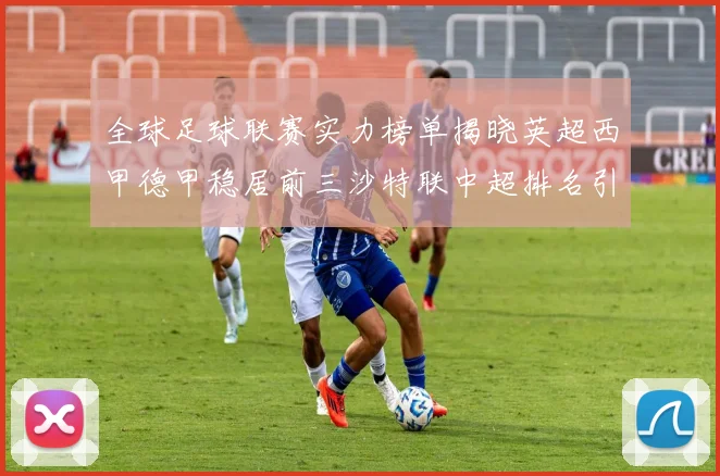 全球足球联赛实力榜单揭晓英超西甲德甲稳居前三沙特联中超排名引关注