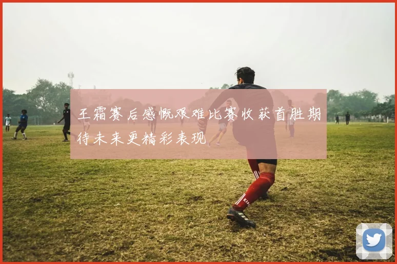 王霜赛后感慨艰难比赛收获首胜期待未来更精彩表现