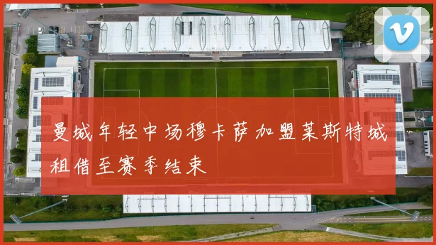 曼城年轻中场穆卡萨加盟莱斯特城租借至赛季结束