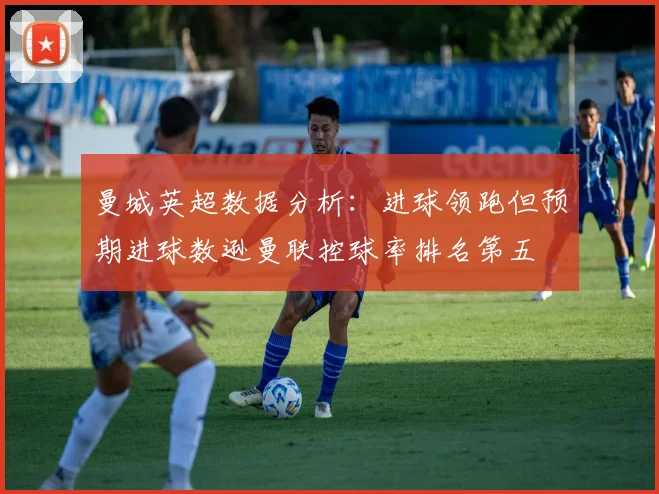 曼城英超数据分析：进球领跑但预期进球数逊曼联控球率排名第五
