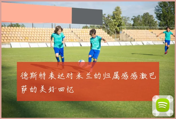 德斯特表达对米兰的归属感感激巴萨的美好回忆