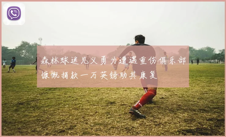 森林球迷见义勇为遭遇重伤俱乐部慷慨捐款一万英镑助其康复