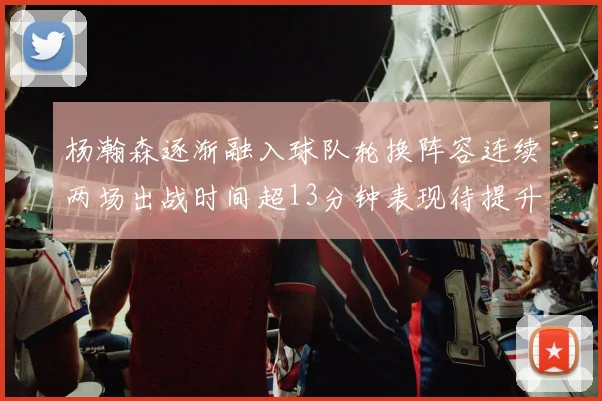 杨瀚森逐渐融入球队轮换阵容连续两场出战时间超13分钟表现待提升
