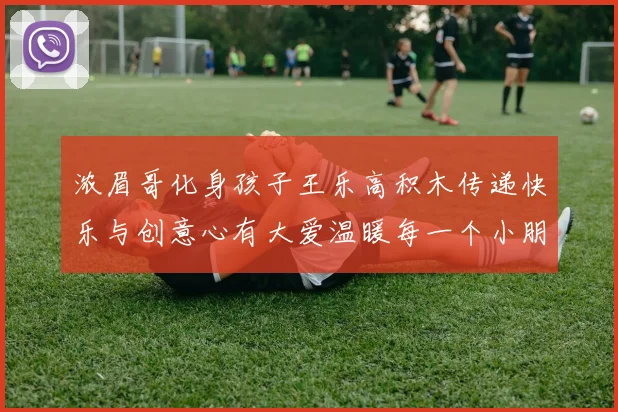浓眉哥化身孩子王乐高积木传递快乐与创意心有大爱温暖每一个小朋友