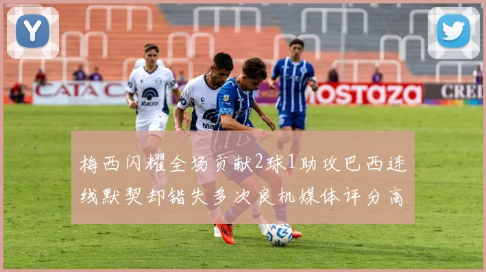 梅西闪耀全场贡献2球1助攻巴西连线默契却错失多次良机媒体评分高达96