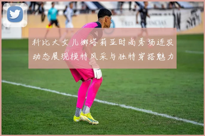 科比大女儿娜塔莉亚时尚秀场连发动态展现模特风采与独特穿搭魅力