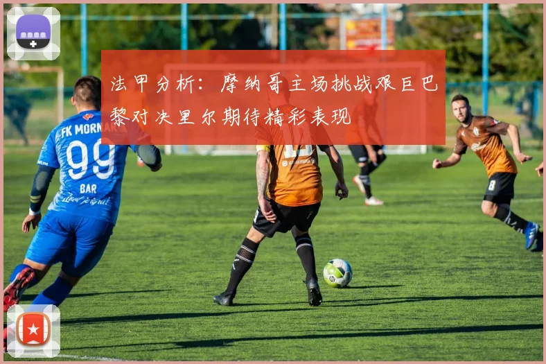 法甲分析：摩纳哥主场挑战艰巨巴黎对决里尔期待精彩表现